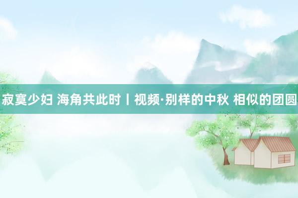 寂寞少妇 海角共此时丨视频·别样的中秋 相似的团圆