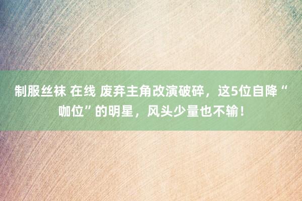 制服丝袜 在线 废弃主角改演破碎，这5位自降“咖位”的明星，风头少量也不输！