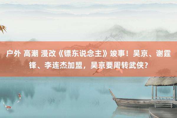 户外 高潮 漫改《镖东说念主》竣事！吴京、谢霆锋、李连杰加盟，吴京要周转武侠？