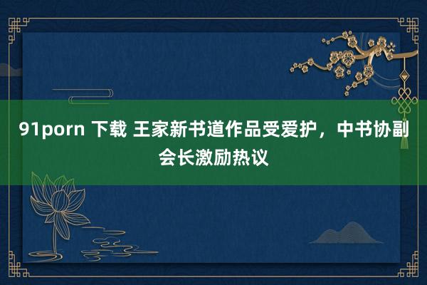 91porn 下载 王家新书道作品受爱护，中书协副会长激励热议
