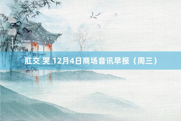 肛交 哭 12月4日商场音讯早报（周三）