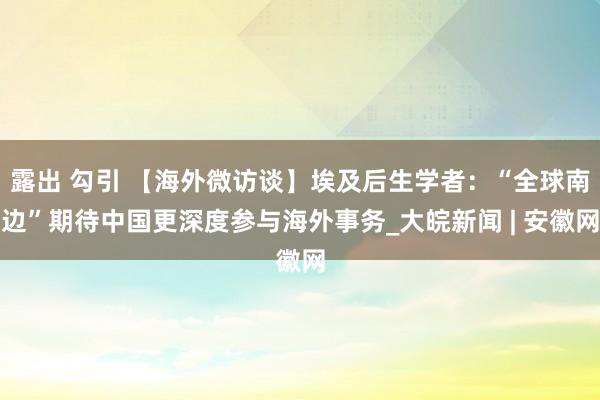 露出 勾引 【海外微访谈】埃及后生学者：“全球南边”期待中国更深度参与海外事务_大皖新闻 | 安徽网