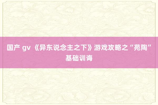 国产 gv 《异东说念主之下》游戏攻略之“苑陶”基础训诲