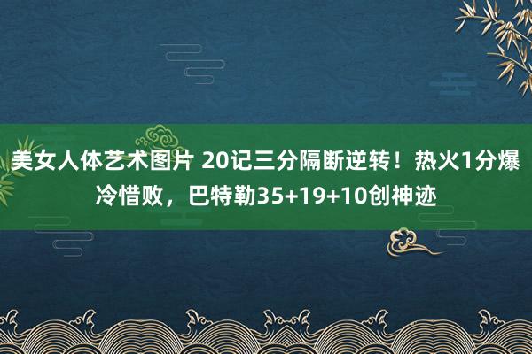 美女人体艺术图片 20记三分隔断逆转！热火1分爆冷惜败，巴特勒35+19+10创神迹