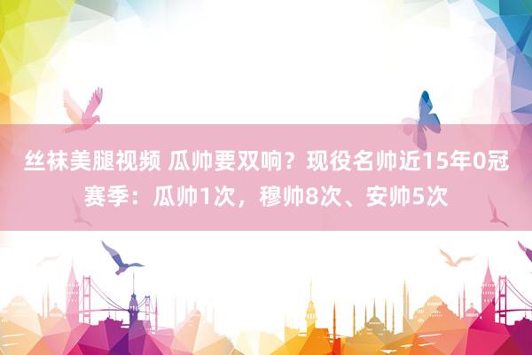 丝袜美腿视频 瓜帅要双响？现役名帅近15年0冠赛季：瓜帅1次，穆帅8次、安帅5次