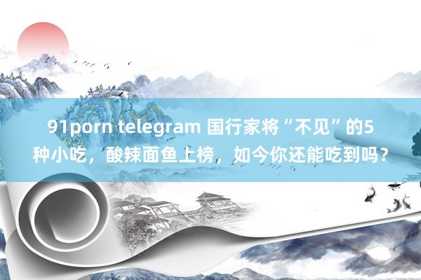 91porn telegram 国行家将“不见”的5种小吃，酸辣面鱼上榜，如今你还能吃到吗？