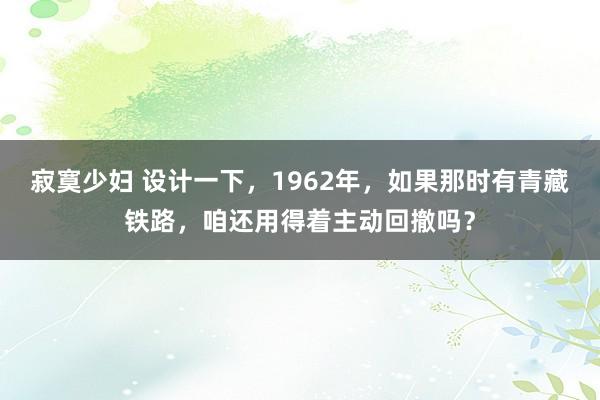 寂寞少妇 设计一下，1962年，如果那时有青藏铁路，咱还用得着主动回撤吗？