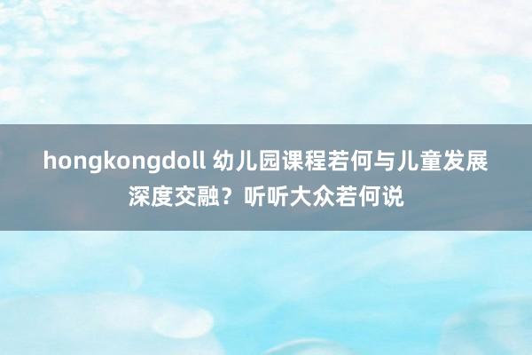hongkongdoll 幼儿园课程若何与儿童发展深度交融？听听大众若何说