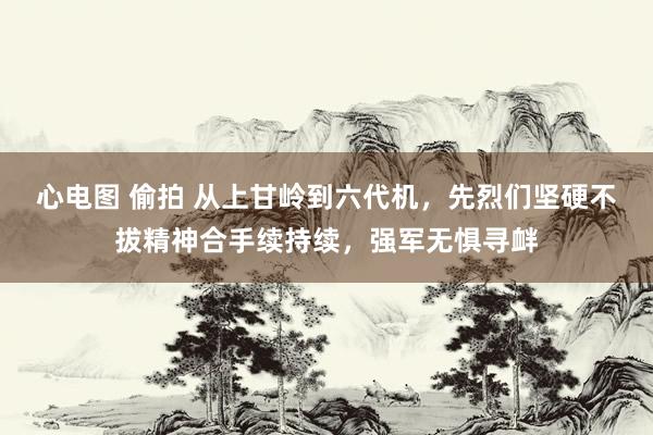 心电图 偷拍 从上甘岭到六代机，先烈们坚硬不拔精神合手续持续，强军无惧寻衅