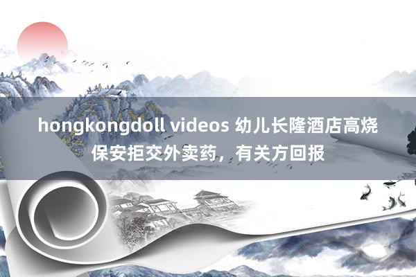 hongkongdoll videos 幼儿长隆酒店高烧保安拒交外卖药，有关方回报