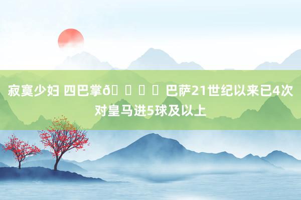 寂寞少妇 四巴掌🖐️巴萨21世纪以来已4次对皇马进5球及以上