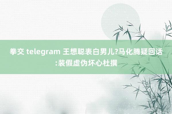拳交 telegram 王想聪表白男儿?马化腾疑回话:装假虚伪坏心杜撰