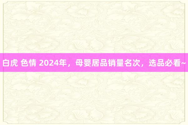 白虎 色情 2024年，母婴居品销量名次，选品必看~