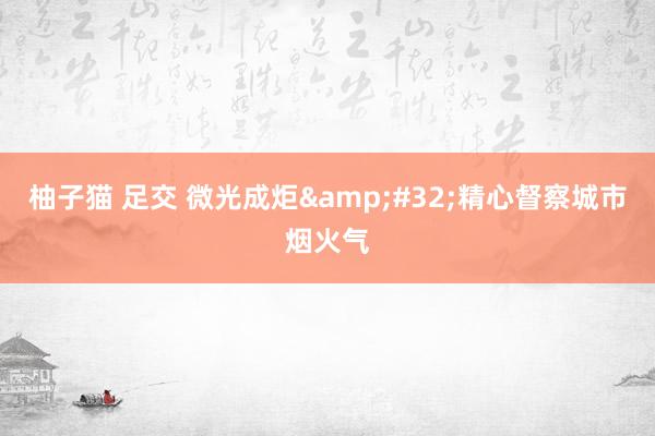 柚子猫 足交 微光成炬&#32;精心督察城市烟火气