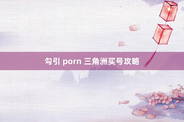 勾引 porn 三角洲买号攻略
