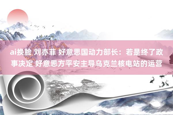 ai换脸 刘亦菲 好意思国动力部长：若是终了政事决定 好意思方平安主导乌克兰核电站的运营