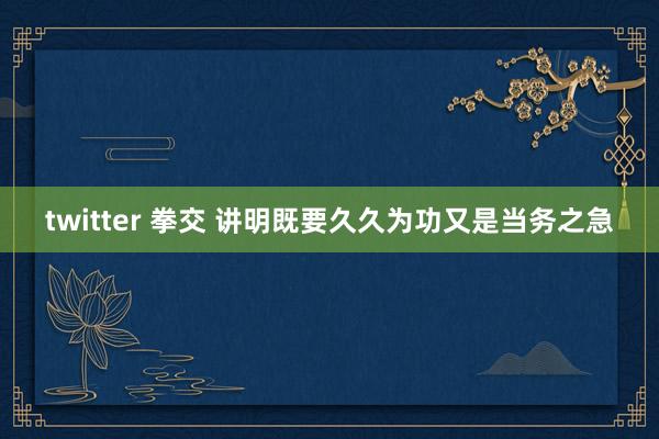 twitter 拳交 讲明既要久久为功又是当务之急