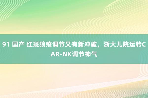 91 国产 红斑狼疮调节又有新冲破，浙大儿院运转CAR-NK调节神气
