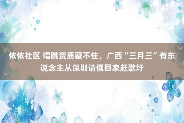 依依社区 唱跳资质藏不住，广西“三月三”有东说念主从深圳请假回家赶歌圩