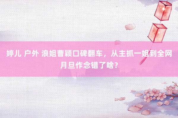 婷儿 户外 浪姐曹颖口碑翻车，从主抓一姐到全网月旦作念错了啥？