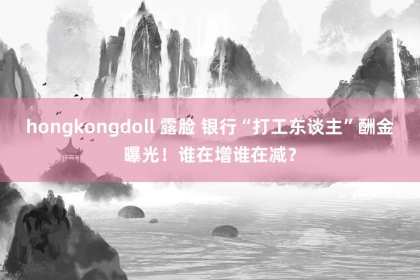 hongkongdoll 露脸 银行“打工东谈主”酬金曝光！谁在增谁在减？
