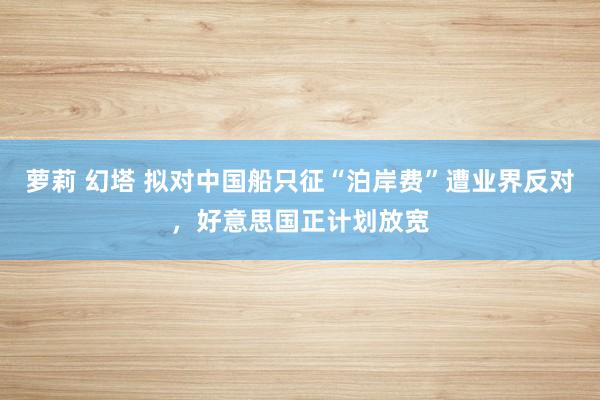 萝莉 幻塔 拟对中国船只征“泊岸费”遭业界反对，好意思国正计划放宽