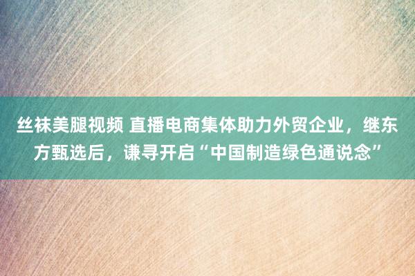 丝袜美腿视频 直播电商集体助力外贸企业，继东方甄选后，谦寻开启“中国制造绿色通说念”