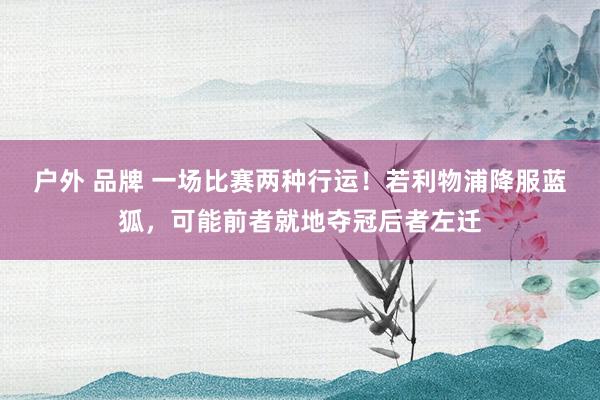 户外 品牌 一场比赛两种行运！若利物浦降服蓝狐，可能前者就地夺冠后者左迁