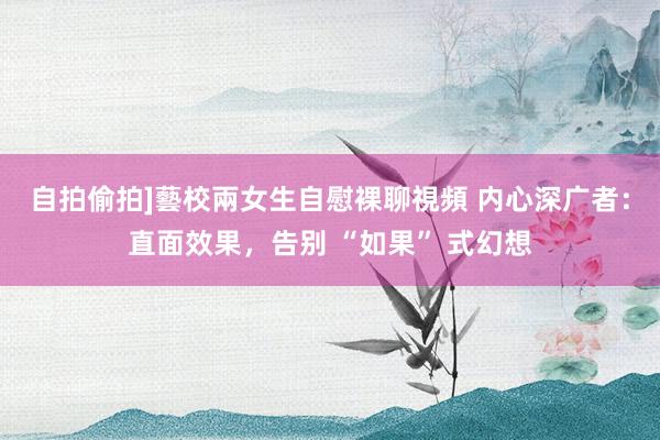 自拍偷拍]藝校兩女生自慰裸聊視頻 内心深广者：直面效果，告别 “如果” 式幻想
