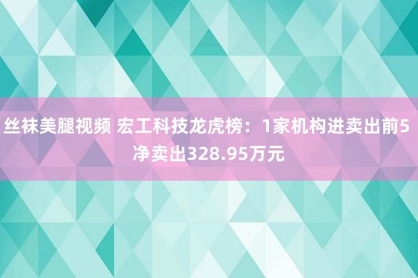 丝袜美腿视频 宏工科技龙虎榜：1家机构进卖出前5 净卖出328.95万元